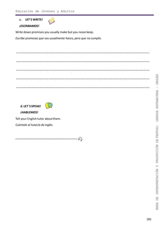 181
ÁREADEINTERPRETACIÓNYPRODUCCIÓNDETEXTOS:LENGUAEXTRANJERA–INGLÉS
Educación de Jóvenes y Adultos
c. LET´S WRITE!
¡ESCRIBAMOS!
Write down promises you usually make but you neverkeep.
Escribe promesas que vos usualmente haces, pero que no cumplís.
............................................................................................................
............................................................................................................
............................................................................................................
............................................................................................................
............................................................................................................
d. LET´SSPEAK!
¡HABLEMOS!
Tell your English tutor aboutthem.
Cuéntale al tutor/a de inglés.
 