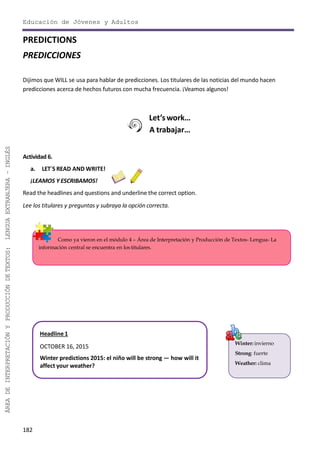 Educación de Jóvenes y Adultos
182
ÁREADEINTERPRETACIÓNYPRODUCCIÓNDETEXTOS:LENGUAEXTRANJERA–INGLÉS
Winter: invierno
Strong: fuerte
Weather: clima
Como ya vieron en el módulo 4 – Área de Interpretación y Producción de Textos- Lengua- La
información central se encuentra en los titulares.
PREDICTIONS
PREDICCIONES
Dijimos que WILL se usa para hablar de predicciones. Los titulares de las noticias del mundo hacen
predicciones acerca de hechos futuros con mucha frecuencia. ¡Veamos algunos!
Let’s work…
A trabajar…
Actividad 6.
a. LET´S READ AND WRITE!
¡LEAMOS Y ESCRIBAMOS!
Read the headlines and questions and underline the correct option.
Lee los titulares y preguntas y subraya la opción correcta.
Headline1
OCTOBER 16, 2015
Winter predictions 2015: el niño will be strong — how will it
affect your weather?
 