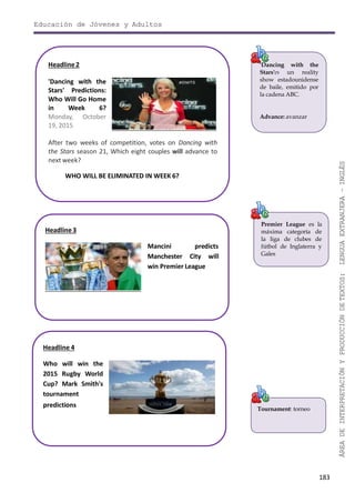 Educación de Jóvenes y Adultos
183
ÁREADEINTERPRETACIÓNYPRODUCCIÓNDETEXTOS:LENGUAEXTRANJERA–INGLÉS
'Dancing with the
Stars'es un reality
show estadounidense
de baile, emitido por
la cadena ABC.
Advance: avanzar
Premier League es la
máxima categoría de
la liga de clubes de
fútbol de Inglaterra y
Gales
Tournament: torneo
Headline2
'Dancing with the
Stars' Predictions:
Who Will Go Home
in Week 6?
Monday, October
19, 2015
After two weeks of competition, votes on Dancing with
the Stars season 21, Which eight couples will advance to
next week?
WHO WILL BE ELIMINATED IN WEEK 6?
Headline3
Mancini predicts
Manchester City will
win Premier League
Headline 4
Who will win the
2015 Rugby World
Cup? Mark Smith's
tournament
predictions
 