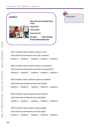 Educación de Jóvenes y Adultos
184
ÁREADEINTERPRETACIÓNYPRODUCCIÓNDETEXTOS:LENGUAEXTRANJERA–INGLÉS
Prize: premio
Which headline makes predictions about a prize?
¿Qué titular hace predicciones acerca de un premio?
Headline 1 Headline 2 Headline 3 Headline 4 Headline 5
Which headline makes predictions about a competition?
¿Qué titular hace predicciones acerca de una competición?
Headline 1 Headline 2 Headline 3 Headline 4 Headline 5
Which headline makes predictions about the weather?
¿Qué titular hace predicciones acerca del tiempo?
Headline 1 Headline 2 Headline 3 Headline 4 Headline 5
Which headline makes predictions about football?
¿Qué titular hace predicciones acerca de futbol?
Headline 1 Headline 2 Headline 3 Headline 4 Headline 5
Which headline makes predictions about Rugby?
¿Qué titular hace predicciones acerca de rugby?
Headline 1 Headline 2 Headline 3 Headline 4 Headline 5
Headline5
Who will win the Nobel Peace
Prize?
Resize Text
Print Article
Comments 19
By Adam TaylorOctober
8 Follow @mradamtaylor
 