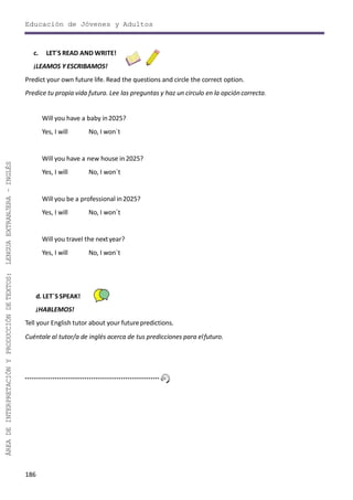 186
ÁREADEINTERPRETACIÓNYPRODUCCIÓNDETEXTOS:LENGUAEXTRANJERA–INGLÉS
Educación de Jóvenes y Adultos
c. LET´S READ AND WRITE!
¡LEAMOS Y ESCRIBAMOS!
Predict your own future life. Read the questions and circle the correct option.
Predice tu propia vida futura. Lee las preguntas y haz un circulo en la opcióncorrecta.
Will you have a baby in2025?
Yes, I will No, I won´t
Will you have a new house in2025?
Yes, I will No, I won´t
Will you be a professional in2025?
Yes, I will No, I won´t
Will you travel the nextyear?
Yes, I will No, I won´t
d. LET´SSPEAK!
¡HABLEMOS!
Tell your English tutor about your futurepredictions.
Cuéntale al tutor/a de inglés acerca de tus predicciones para elfuturo.
 