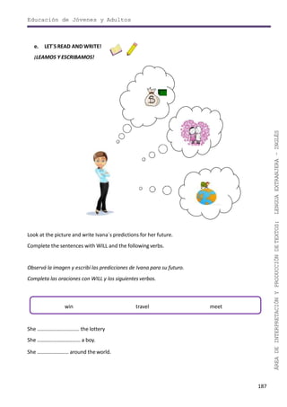 187
ÁREADEINTERPRETACIÓNYPRODUCCIÓNDETEXTOS:LENGUAEXTRANJERA–INGLÉS
Educación de Jóvenes y Adultos
e. LET´S READ AND WRITE!
¡LEAMOS Y ESCRIBAMOS!
Look at the picture and write Ivana´s predictions for her future.
Complete the sentences with WILL and the followingverbs.
Observá la imagen y escribí las predicciones de Ivana para su futuro.
Completa las oraciones con WILL y los siguientes verbos.
She ………………………….. the lottery
She …………………………… a boy.
She …………………… around theworld.
win travel meet
 
