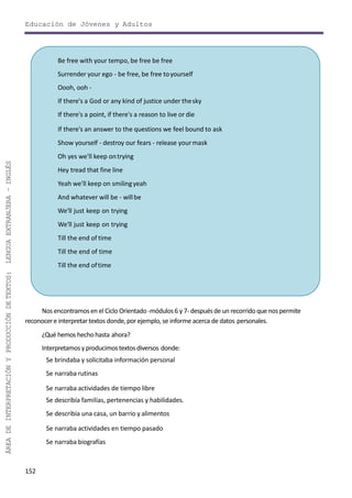 Educación de Jóvenes y Adultos
Nos encontramosen el Ciclo Orientado -módulos6 y 7- despuésde un recorrido que nospermite
reconocere interpretartextos donde,porejemplo, se informe acerca de datos personales.
¿Qué hemos hechohasta ahora?
Interpretamosy producimostextosdiversos donde:
Se brindaba y solicitaba información personal
Se narraba rutinas
Se narraba actividades de tiempo libre
Se describía familias, pertenencias y habilidades.
Se describía una casa, un barrio y alimentos
Se narraba actividades en tiempo pasado
Se narraba biografías
152
ÁREADEINTERPRETACIÓNYPRODUCCIÓNDETEXTOS:LENGUAEXTRANJERA–INGLÉS
Be free with your tempo, be free be free
Surrender your ego - be free, be free toyourself
Oooh, ooh -
If there's a God or any kind of justice under thesky
If there's a point, if there's a reason to live or die
If there's an answer to the questions we feel bound to ask
Show yourself - destroy our fears - release yourmask
Oh yes we'll keep ontrying
Hey tread that fine line
Yeah we'll keep on smilingyeah
And whatever will be - willbe
We'll just keep on trying
We'll just keep on trying
Till the end of time
Till the end of time
Till the end oftime
 