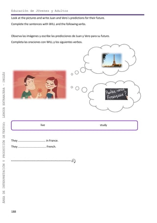 188
ÁREADEINTERPRETACIÓNYPRODUCCIÓNDETEXTOS:LENGUAEXTRANJERA–INGLÉS
Educación de Jóvenes y Adultos
Look at the pictures and write Juan and Vero´s predictions for their future.
Complete the sentences with WILL and the followingverbs.
Observa las imágenes y escribe las predicciones de Juan y Vero para su futuro.
Completa las oraciones con WILL y los siguientes verbos.
They ……………………………….. in France.
They ………………………………… French.
live study
 