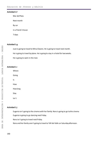 190
ÁREADEINTERPRETACIÓNYPRODUCCIÓNDETEXTOS:LENGUAEXTRANJERA–INGLÉS
Educación de Jóvenes y Adultos
Actividad 1.f
Mar delPlata
Next month
By car
in a friend´shouse
7 days
Actividad 1.g
Juan is going to travel to Mina Clavero. He is going to travel next month.
He is going to travel by plane. He is going to stay in a hotel for twoweeks.
He is going to swim in the river.
Actividad 1.i
Where
Going
Is
How
Howlong
Stay
Isn´t
Actividad 1.j
Eugenia isn´t going to the cinema with her family. Nora is going to go tothe cinema
Eugenia is going to go dancing nextFriday.
Nora isn´t going to travel nextFriday.
Nora and her family aren´t going to travel to Tafí del Valle on Saturdayafternoon.
 