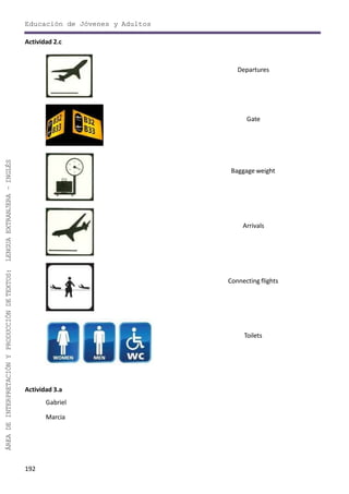 192
ÁREADEINTERPRETACIÓNYPRODUCCIÓNDETEXTOS:LENGUAEXTRANJERA–INGLÉS
Educación de Jóvenes y Adultos
Actividad 2.c
Departures
Gate
Baggage weight
Arrivals
Connecting flights
Toilets
Actividad 3.a
Gabriel
Marcia
 