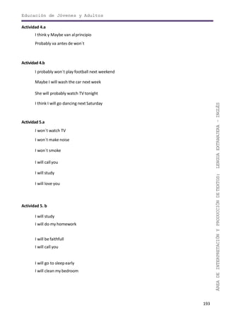 193
ÁREADEINTERPRETACIÓNYPRODUCCIÓNDETEXTOS:LENGUAEXTRANJERA–INGLÉS
Educación de Jóvenes y Adultos
Actividad 4.a
I think y Maybe van alprincipio
Probably va antes de won´t
Actividad 4.b
I probably won´t play football next weekend
Maybe I will wash the car next week
She will probably watch TV tonight
I think I will go dancing next Saturday
Actividad 5.a
I won´t watch TV
I won´t make noise
I won´t smoke
I will callyou
I will study
I will love you
Actividad 5. b
I will study
I will do my homework
I will befaithfull
I will call you
I will go to sleepearly
I will clean my bedroom
 