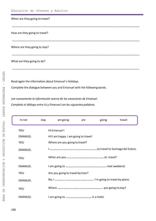 196
ÁREADEINTERPRETACIÓNYPRODUCCIÓNDETEXTOS:LENGUAEXTRANJERA–INGLÉS
Educación de Jóvenes y Adultos
When are they going to travel?
............................................................................................................
How are they going to travel?
............................................................................................................
Where are they going to stay?
............................................................................................................
What are they going to do?
............................................................................................................
Read again the information about Emanuel´s Holidays.
Complete the dialogue between you and Emanuel with the followingwords.
Lee nuevamente la información acerca de las vacaciones de Emanuel.
Completa el diálogo entre tú y Emanuel con las siguientespalabras.
YOU HI Emanuel!
EMANUEL HI!I am happy. I am going to travel!
YOU Where are you going to travel?
EMANUEL I ……………………………………..to travel to Santiago del Estero.
When are you ……………………………..to travel?
I am going to ………………………………..next weekend.
Are you going to travel bytrain?
YOU
EMANUEL
YOU
EMANUEL No, I ……………………………… I´m going to travel by plane.
Where …………………………………… you going tostay?
I am going to ……………………in a hotel.
YOU
EMANUEL
´m not stay am going are going travel
 
