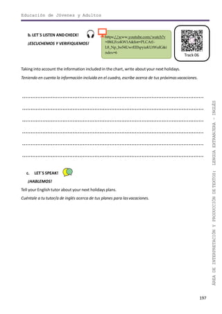 Educación de Jóvenes y Adultos
197
ÁREADEINTERPRETACIÓNYPRODUCCIÓNDETEXTOS:LENGUAEXTRANJERA–INGLÉS
Track 06
https://www.youtube.com/watch?v
=I86LFcoKW1A&list=PLCAt1-
L8_Np_bo54UwrEEhpyiaKUtWaIG&i
ndex=6
b. LET´S LISTEN ANDCHECK!
¡ESCUCHEMOS Y VERIFIQUEMOS!
Taking into account the information included in the chart, write about your next holidays.
Teniendo en cuenta la información incluida en el cuadro, escribe acerca de tus próximasvacaciones.
............................................................................................................
............................................................................................................
............................................................................................................
............................................................................................................
............................................................................................................
............................................................................................................
c. LET´S SPEAK!
¡HABLEMOS!
Tell your English tutor about your next holidays plans.
Cuéntale a tu tutor/a de inglés acerca de tus planes para lasvacaciones.
 