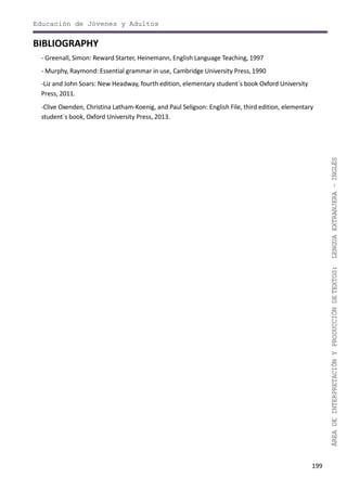 199
ÁREADEINTERPRETACIÓNYPRODUCCIÓNDETEXTOS:LENGUAEXTRANJERA–INGLÉS
Educación de Jóvenes y Adultos
BIBLIOGRAPHY
- Greenall, Simon: Reward Starter, Heinemann, English Language Teaching, 1997
- Murphy, Raymond: Essential grammar in use, Cambridge University Press,1990
-Liz and John Soars: New Headway, fourth edition, elementary student´s book Oxford University
Press, 2011.
-Clive Oxenden, Christina Latham-Koenig, and Paul Seligson: English File, third edition, elementary
student´s book, Oxford University Press, 2013.
 