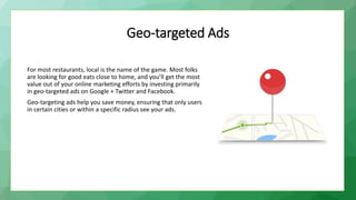 Geo-targeted Ads
For most restaurants, local is the name of the game. Most folks
are looking for good eats close to home, and you’ll get the most
value out of your online marketing efforts by investing primarily
in geo-targeted ads on Google + Twitter and Facebook.
Geo-targeting ads help you save money, ensuring that only users
in certain cities or within a specific radius see your ads.
 