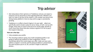 Trip advisor
• Ask restaurateurs their opinions on TripAdvisor and you can expect a
response not too dissimilar to that regarding Marmite. Whether you
love it or hate it, the fact of the matter is, the number one leisure and
dining review platform is here to stay and its usage is consistently
growing.
• TripAdvisor is in effect a Search Engine in its own right - albeit one
specifically used to locate a place to eat or sleep, or both. Just as with
Google, those who sit close to the top of its results page, benefit so
much more than those that who choose to ignore it or not to pay it
the respect it deserves.
Here are a few tips:
• Fully complete your profile
• This should go without saying, but a half-completed profile is not
going to capture the audience or their imagination. Fill out
everything, add all the cuisine types you offer, make sure your web
address is typed in correctly and the physical address is pinpointed to
the exact location you’re at. Oh, and don’t forget to add some
photos…
 