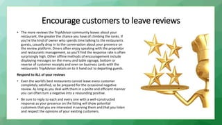 Encourage customers to leave reviews
• The more reviews the TripAdvisor community leaves about your
restaurant, the greater the chance you have of climbing the ranks. If
you’re the kind of owner who spends time talking to the restaurants
guests, casually drop in to the conversation about your presence on
the review platform. Diners often enjoy speaking with the proprietor
and restaurants management, so you’ll find the response rate is often
surprisingly high. Other offline methods of encouragement include
displaying messages on the menu and table signage, bottom or
reverse of customer receipts and even on business cards with the
restaurants TripAdvisor details on to it hand out to departing guests.
Respond to ALL of your reviews
• Even the world’s best restaurants cannot leave every customer
completely satisfied, so be prepared for the occasional negative
review. As long as you deal with them in a polite and efficient manner
you can often turn a negative into a resounding positive.
• Be sure to reply to each and every one with a well-constructed
response as your presence on the listing will show potential
customers that you are interested in serving them and that you listen
and respect the opinions of your existing customers.
 