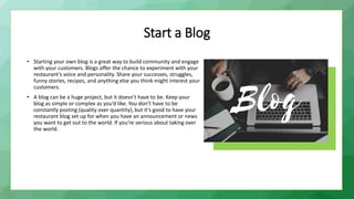 Start a Blog
• Starting your own blog is a great way to build community and engage
with your customers. Blogs offer the chance to experiment with your
restaurant’s voice and personality. Share your successes, struggles,
funny stories, recipes, and anything else you think might interest your
customers.
• A blog can be a huge project, but it doesn’t have to be. Keep your
blog as simple or complex as you’d like. You don’t have to be
constantly posting (quality over quantity), but it’s good to have your
restaurant blog set up for when you have an announcement or news
you want to get out to the world. If you’re serious about taking over
the world.
 