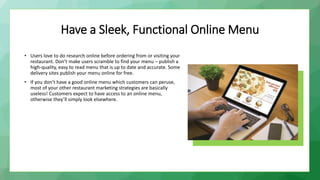 Have a Sleek, Functional Online Menu
• Users love to do research online before ordering from or visiting your
restaurant. Don’t make users scramble to find your menu – publish a
high-quality, easy to read menu that is up to date and accurate. Some
delivery sites publish your menu online for free.
• If you don’t have a good online menu which customers can peruse,
most of your other restaurant marketing strategies are basically
useless! Customers expect to have access to an online menu,
otherwise they’ll simply look elsewhere.
 