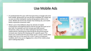 Use Mobile Ads
• It’s predicted that this year, half of all paid clicks on Google will come
from mobile. Restaurants are one the best candidates for mobile ads,
as users are often looking for nearby dining options while on the
move. Mobile ads tend to be cheaper than desktop ads, and mobile
boasts impressive conversion rates.
• What’s cool is that AdWords allows for all kinds of mobile
customization and targeting options that let you get the most out of
your bids. For example, you can increase your bids around
dinnertime, when users are often looking for fast food on their
mobile phones. Boosting your bids during the dinnertime period
increases your chances for showing up for a specific query. This
means you could be the first ad to show up for a “pizza” search when
hungry users are on the search for a slice. If you’re a restaurant
marketer, don’t miss out on digging into a slice of the mobile ad pie
(we’re talking deep dish).
 