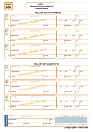 Modelo
600
ANEXO
RELACIÓN DE SUJETOS PASIVOSRELACIÓN DE SUJETOS PASIVOS
Y TRANSMITENTES
RELACIÓN DE SUJETOS PASIVOSRELACIÓN DE SUJETOS PASIVOS
1
Coef.
particip.:
%
N.I.F./D.N.I. Apellidos y nombre Teléfono
Calle/Plaza/Avda. N.º Esc. Piso Prta.
Municipio Provincia Código Postal FAX
ETIQUETA IDENTIFICATIVA
2
Coef.
particip.:
%
N.I.F./D.N.I. Apellidos y nombre Teléfono
Calle/Plaza/Avda. N.º Esc. Piso Prta.
Municipio Provincia Código Postal FAX
ETIQUETA IDENTIFICATIVA
3
Coef.
particip.:
%
N.I.F./D.N.I. Apellidos y nombre Teléfono
Calle/Plaza/Avda. N.º Esc. Piso Prta.
Municipio Provincia Código Postal FAX
ETIQUETA IDENTIFICATIVA
RELACIÓN DE TRANSMITENTESRELACIÓN DE TRANSMITENTES
1
Coef.
particip.:
%
N.I.F./D.N.I. Apellidos y nombre Teléfono
Calle/Plaza/Avda. N.º Esc. Piso Prta.
Municipio Provincia Código Postal FAX
ETIQUETA IDENTIFICATIVA
2
Coef.
particip.:
%
N.I.F./D.N.I. Apellidos y nombre Teléfono
Calle/Plaza/Avda. N.º Esc. Piso Prta.
Municipio Provincia Código Postal FAX
ETIQUETA IDENTIFICATIVA
3
Coef.
particip.:
%
N.I.F./D.N.I. Apellidos y nombre Teléfono
Calle/Plaza/Avda. N.º Esc. Piso Prta.
Municipio Provincia Código Postal FAX
ETIQUETA IDENTIFICATIVA
PRESENTADORPRESENTADOR
N.I.F./D.N.I. Apellidos y nombre
Calle/Plaza/Avda. N.º Piso
Municipio Provincia Código Postal
FIRMA DEL SUJETO PASIVO O PRESENTADOR
----------------------------- , --------- de ------------------------ de 20 -------
Ejemplar para el interesado
öóE1@3Sé6è2^õ
603359306940 2
Ver. 1.0/2003
 