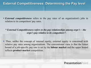 External Competitiveness: Determining the Pay level External competitiveness refers to the pay rates of an organization's jobs in relation to its competitors' pay rates. “ External Competitiveness refers to the pay relationships among orgn’s – the orgn’s pay relative to its competitors”.  Thus, unlike the concept of internal equity, external equity is concerned with relative pay rates among organizations. The conventional view is that the lower bound of a job‐specific pay rate is set by the labour market and the upper bound reflects product market competition. 