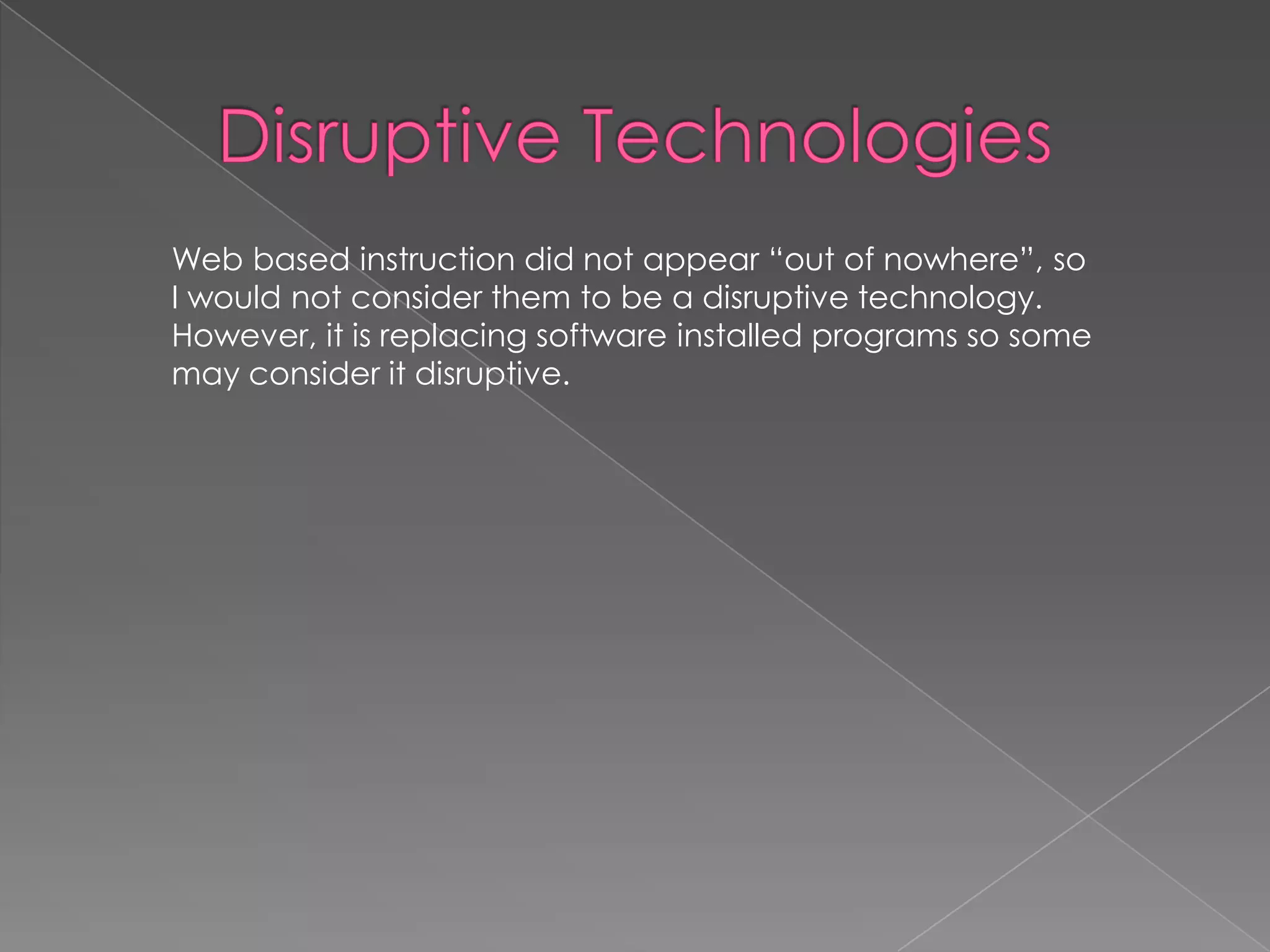 Web based instruction did not appear “out of nowhere”, so
I would not consider them to be a disruptive technology.
However, it is replacing software installed programs so some
may consider it disruptive.

 