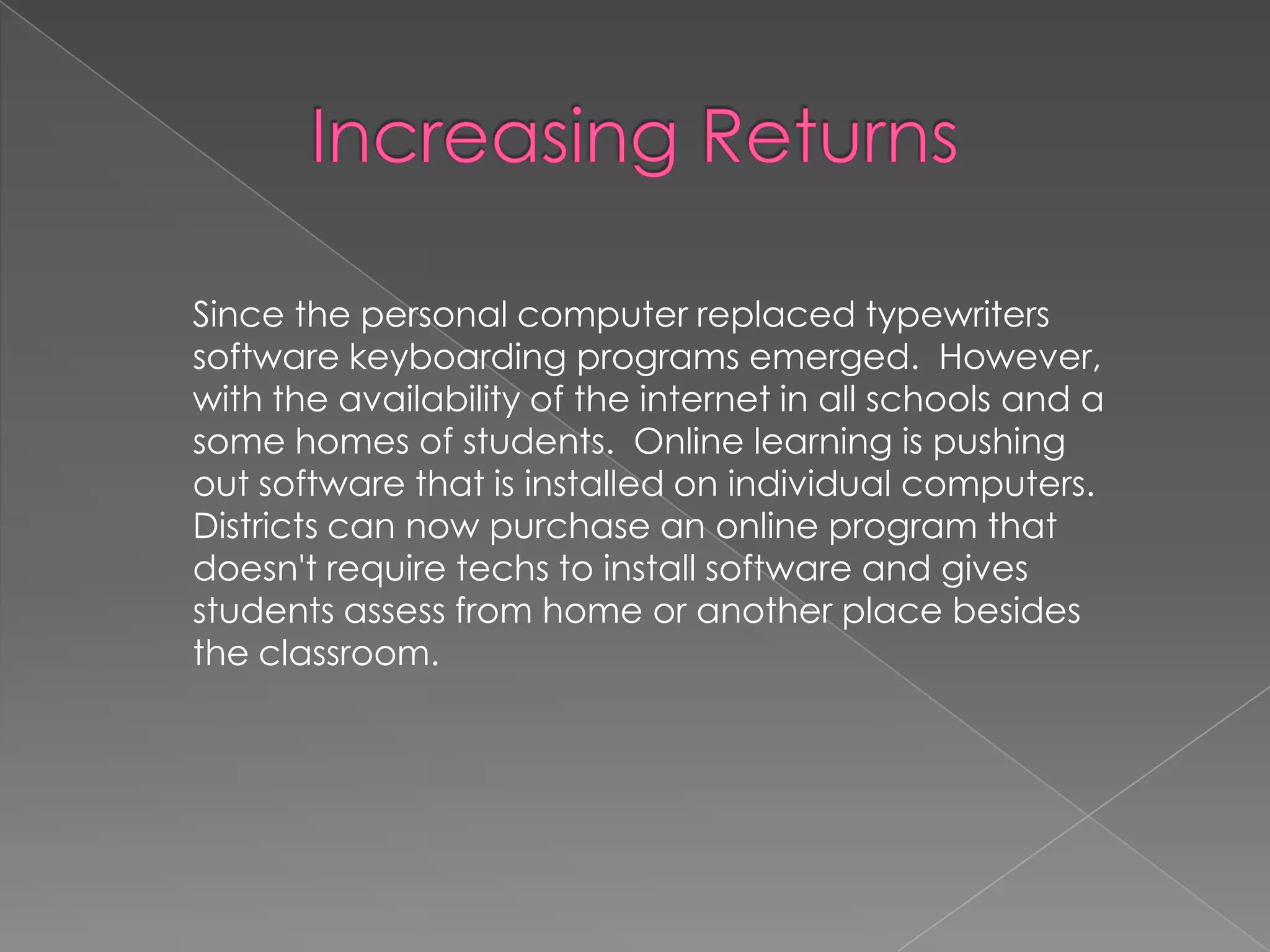 Since the personal computer replaced typewriters
software keyboarding programs emerged. However,
with the availability of the internet in all schools and a
some homes of students. Online learning is pushing
out software that is installed on individual computers.
Districts can now purchase an online program that
doesn't require techs to install software and gives
students assess from home or another place besides
the classroom.

 