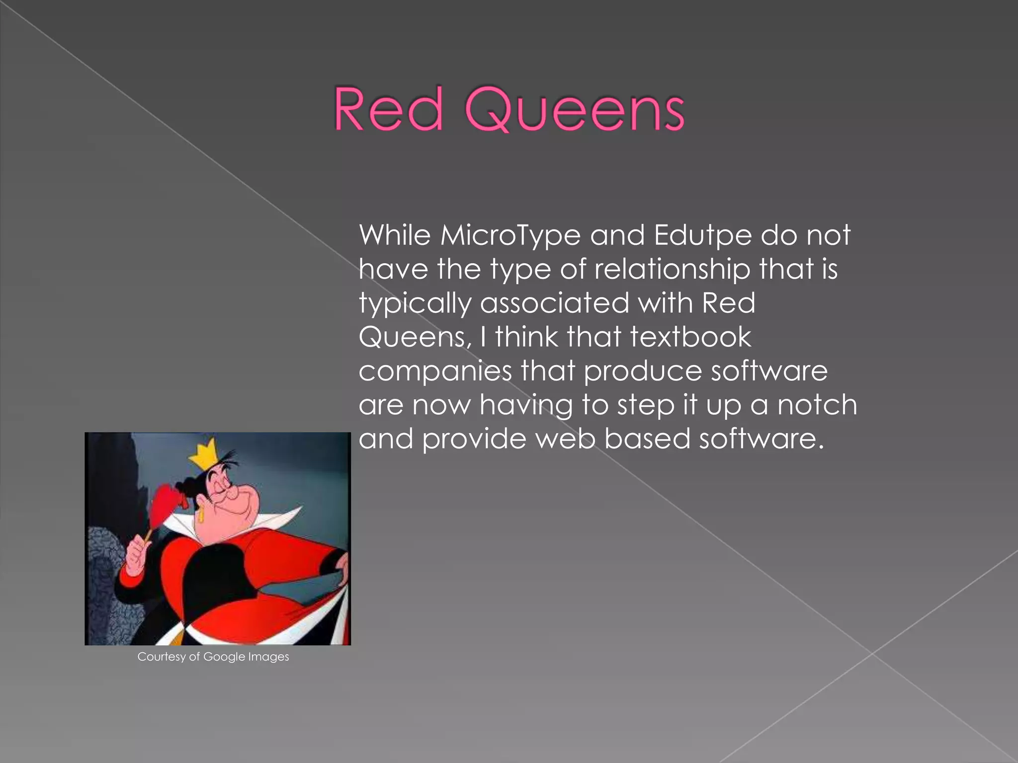 While MicroType and Edutpe do not
have the type of relationship that is
typically associated with Red
Queens, I think that textbook
companies that produce software
are now having to step it up a notch
and provide web based software.

Courtesy of Google Images

 