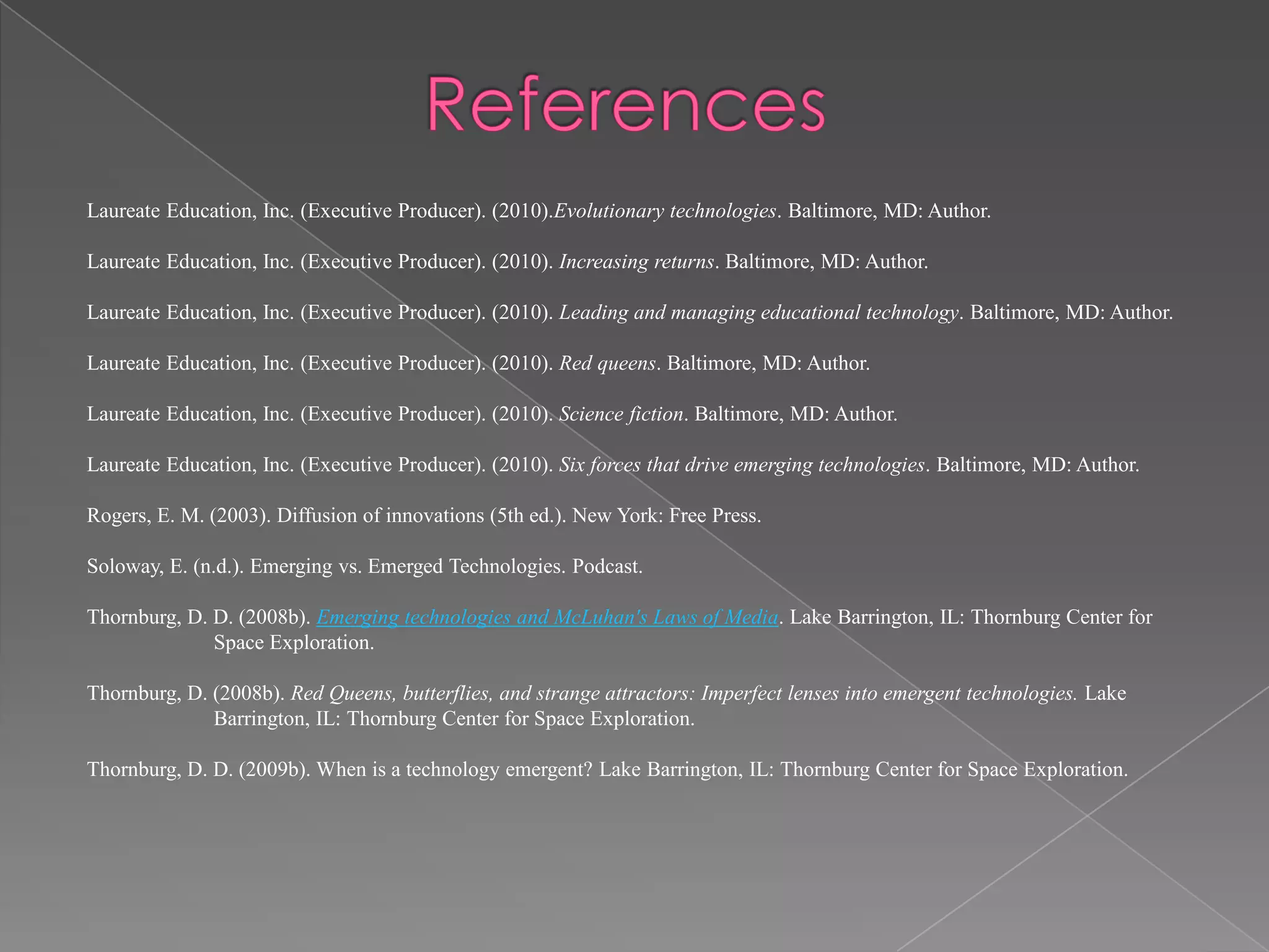 Laureate Education, Inc. (Executive Producer). (2010).Evolutionary technologies. Baltimore, MD: Author.
Laureate Education, Inc. (Executive Producer). (2010). Increasing returns. Baltimore, MD: Author.
Laureate Education, Inc. (Executive Producer). (2010). Leading and managing educational technology. Baltimore, MD: Author.
Laureate Education, Inc. (Executive Producer). (2010). Red queens. Baltimore, MD: Author.
Laureate Education, Inc. (Executive Producer). (2010). Science fiction. Baltimore, MD: Author.
Laureate Education, Inc. (Executive Producer). (2010). Six forces that drive emerging technologies. Baltimore, MD: Author.
Rogers, E. M. (2003). Diffusion of innovations (5th ed.). New York: Free Press.
Soloway, E. (n.d.). Emerging vs. Emerged Technologies. Podcast.
Thornburg, D. D. (2008b). Emerging technologies and McLuhan's Laws of Media. Lake Barrington, IL: Thornburg Center for
Space Exploration.
Thornburg, D. (2008b). Red Queens, butterflies, and strange attractors: Imperfect lenses into emergent technologies. Lake
Barrington, IL: Thornburg Center for Space Exploration.
Thornburg, D. D. (2009b). When is a technology emergent? Lake Barrington, IL: Thornburg Center for Space Exploration.

 