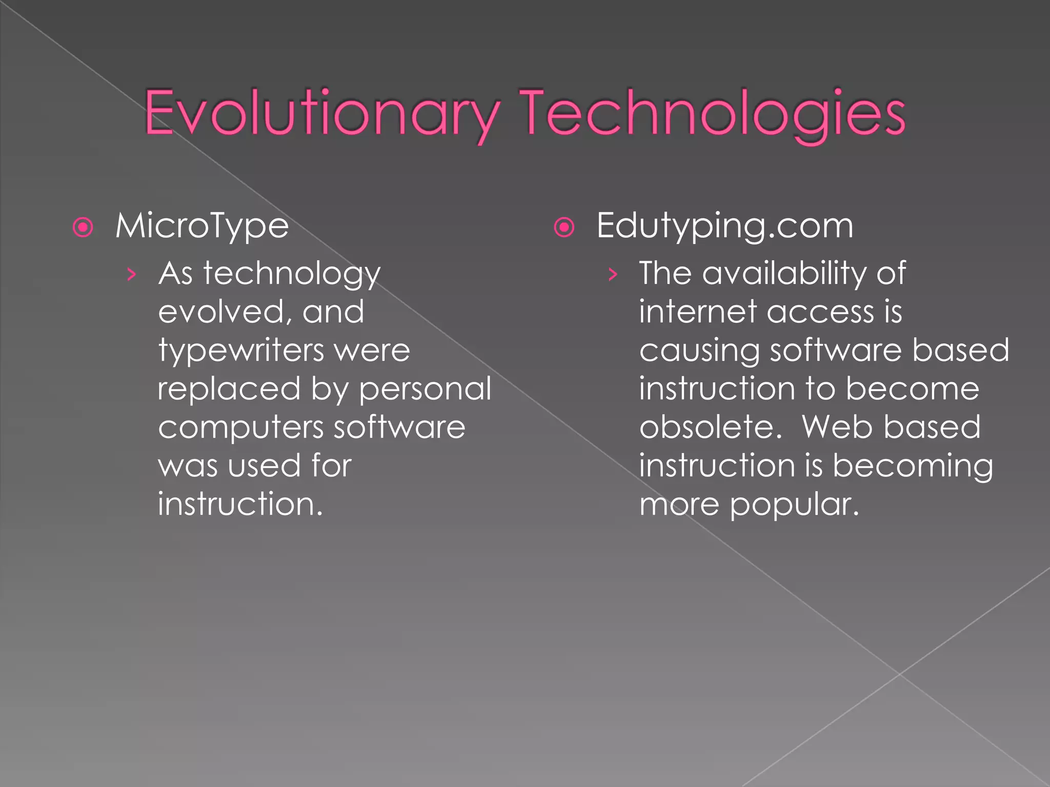 

MicroType
› As technology

evolved, and
typewriters were
replaced by personal
computers software
was used for
instruction.



Edutyping.com
› The availability of

internet access is
causing software based
instruction to become
obsolete. Web based
instruction is becoming
more popular.

 