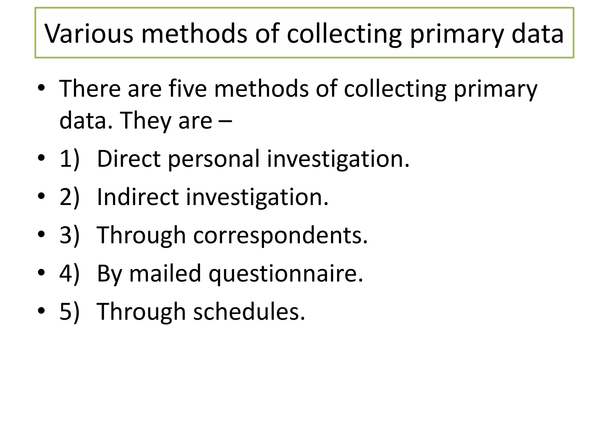 Various methods of collecting primary data
• There are five methods of collecting primary
data. They are –
• 1) Direct personal investigation.
• 2) Indirect investigation.
• 3) Through correspondents.
• 4) By mailed questionnaire.
• 5) Through schedules.
 