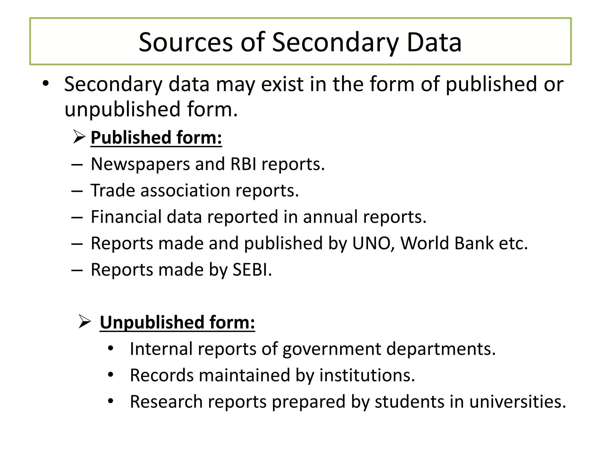 Sources of Secondary Data
• Secondary data may exist in the form of published or
unpublished form.
Published form:
– Newspapers and RBI reports.
– Trade association reports.
– Financial data reported in annual reports.
– Reports made and published by UNO, World Bank etc.
– Reports made by SEBI.
 Unpublished form:
• Internal reports of government departments.
• Records maintained by institutions.
• Research reports prepared by students in universities.
 