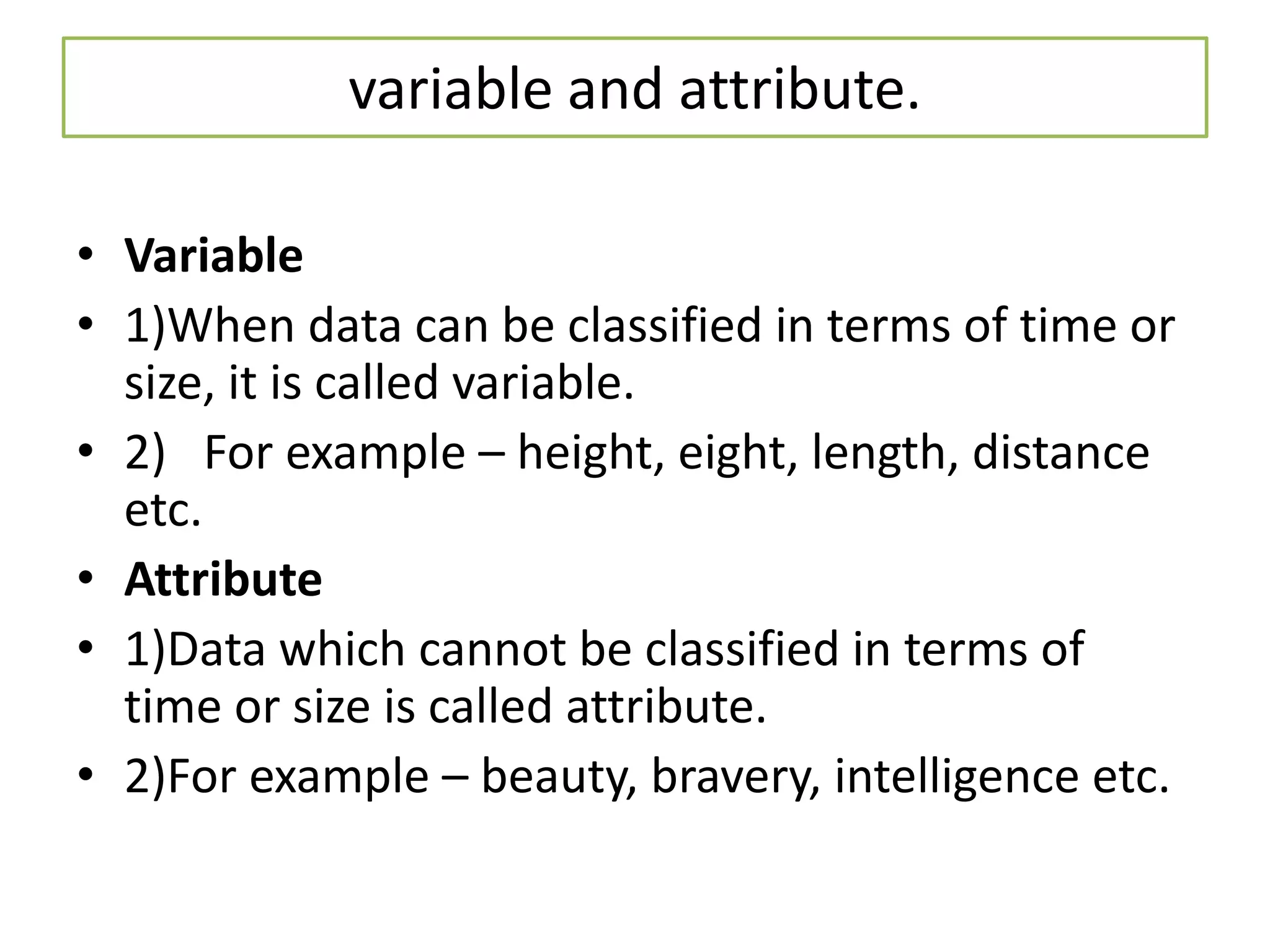 variable and attribute.
• Variable
• 1)When data can be classified in terms of time or
size, it is called variable.
• 2) For example – height, eight, length, distance
etc.
• Attribute
• 1)Data which cannot be classified in terms of
time or size is called attribute.
• 2)For example – beauty, bravery, intelligence etc.
 