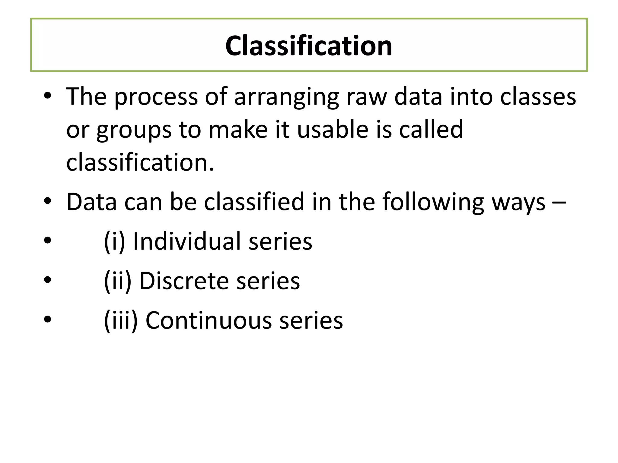 Classification
• The process of arranging raw data into classes
or groups to make it usable is called
classification.
• Data can be classified in the following ways –
• (i) Individual series
• (ii) Discrete series
• (iii) Continuous series
 