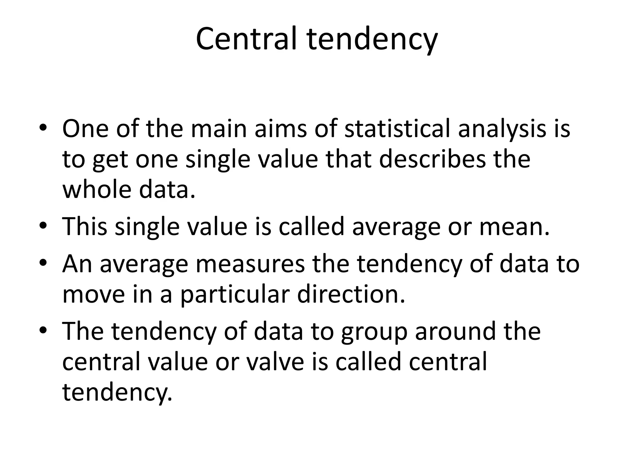 Central tendency
• One of the main aims of statistical analysis is
to get one single value that describes the
whole data.
• This single value is called average or mean.
• An average measures the tendency of data to
move in a particular direction.
• The tendency of data to group around the
central value or valve is called central
tendency.
 