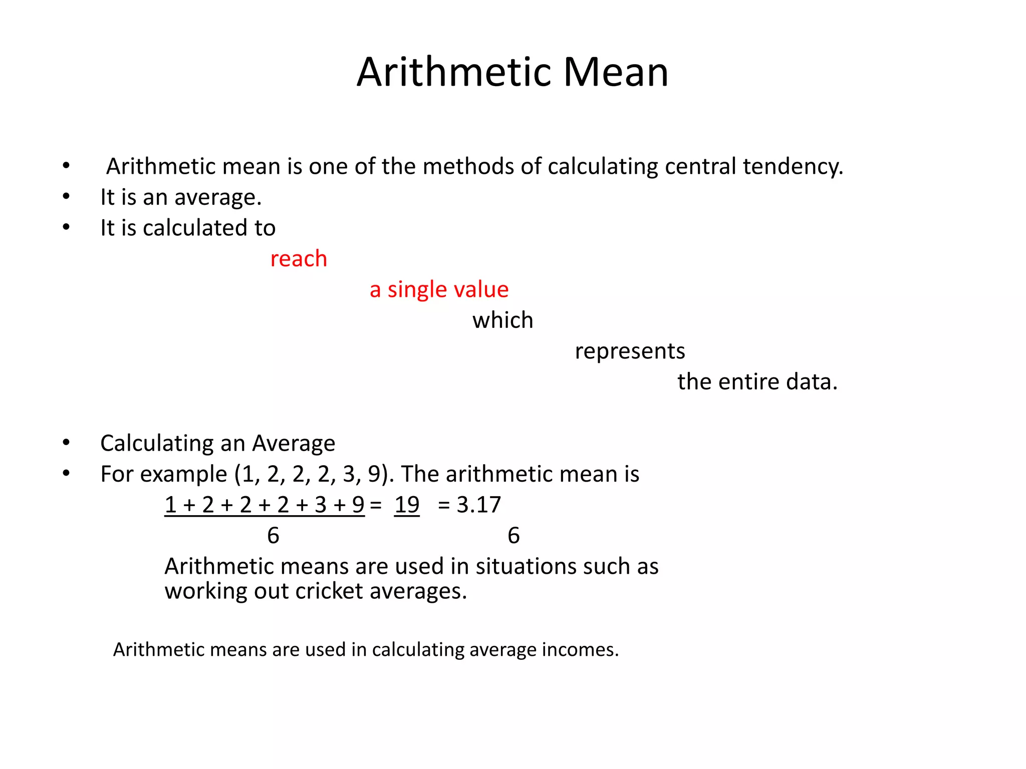 Arithmetic Mean
• Arithmetic mean is one of the methods of calculating central tendency.
• It is an average.
• It is calculated to
reach
a single value
which
represents
the entire data.
• Calculating an Average
• For example (1, 2, 2, 2, 3, 9). The arithmetic mean is
1 + 2 + 2 + 2 + 3 + 9 = 19 = 3.17
6 6
Arithmetic means are used in situations such as
working out cricket averages.
Arithmetic means are used in calculating average incomes.
 