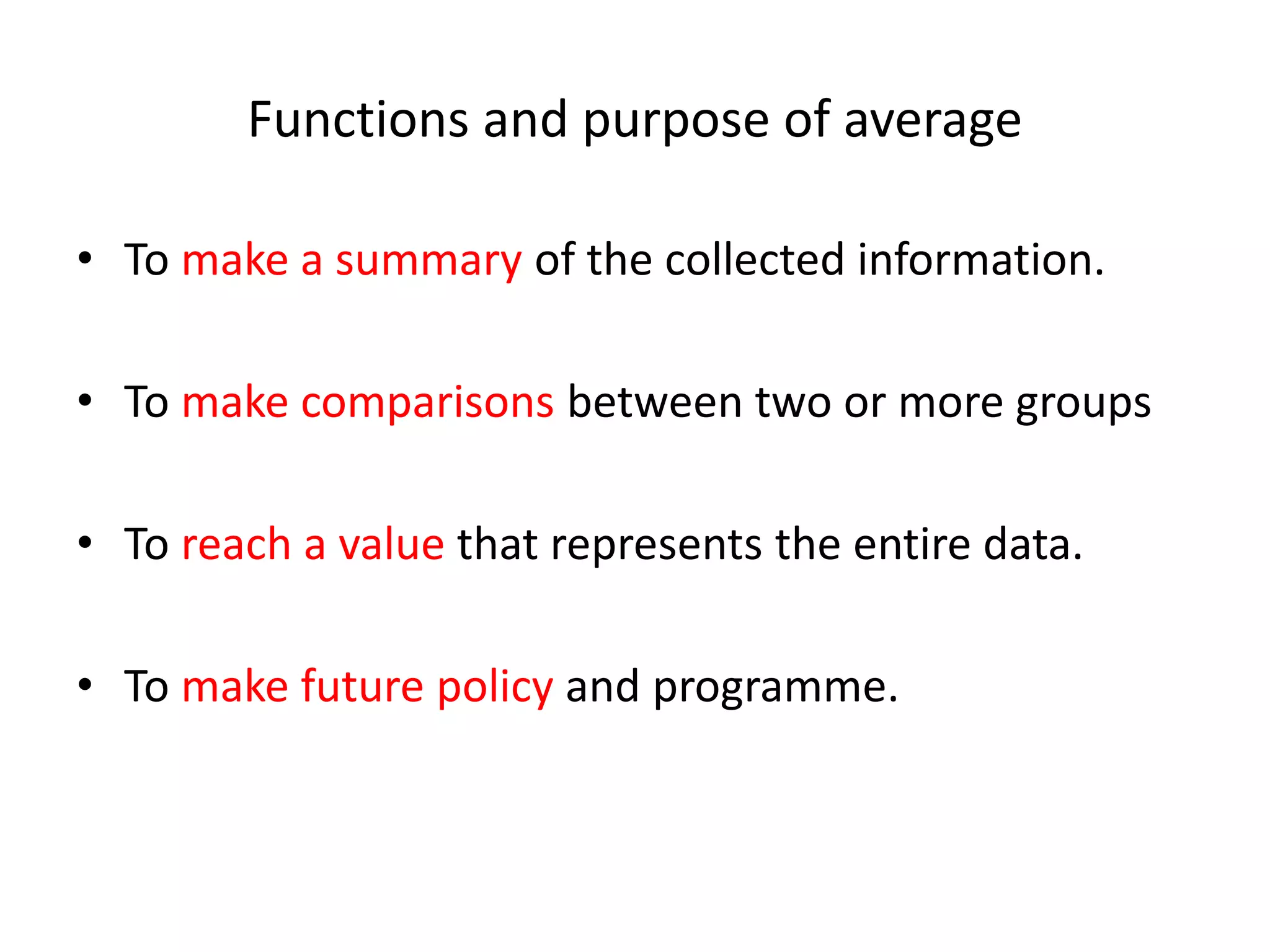 Functions and purpose of average
• To make a summary of the collected information.
• To make comparisons between two or more groups
• To reach a value that represents the entire data.
• To make future policy and programme.
 