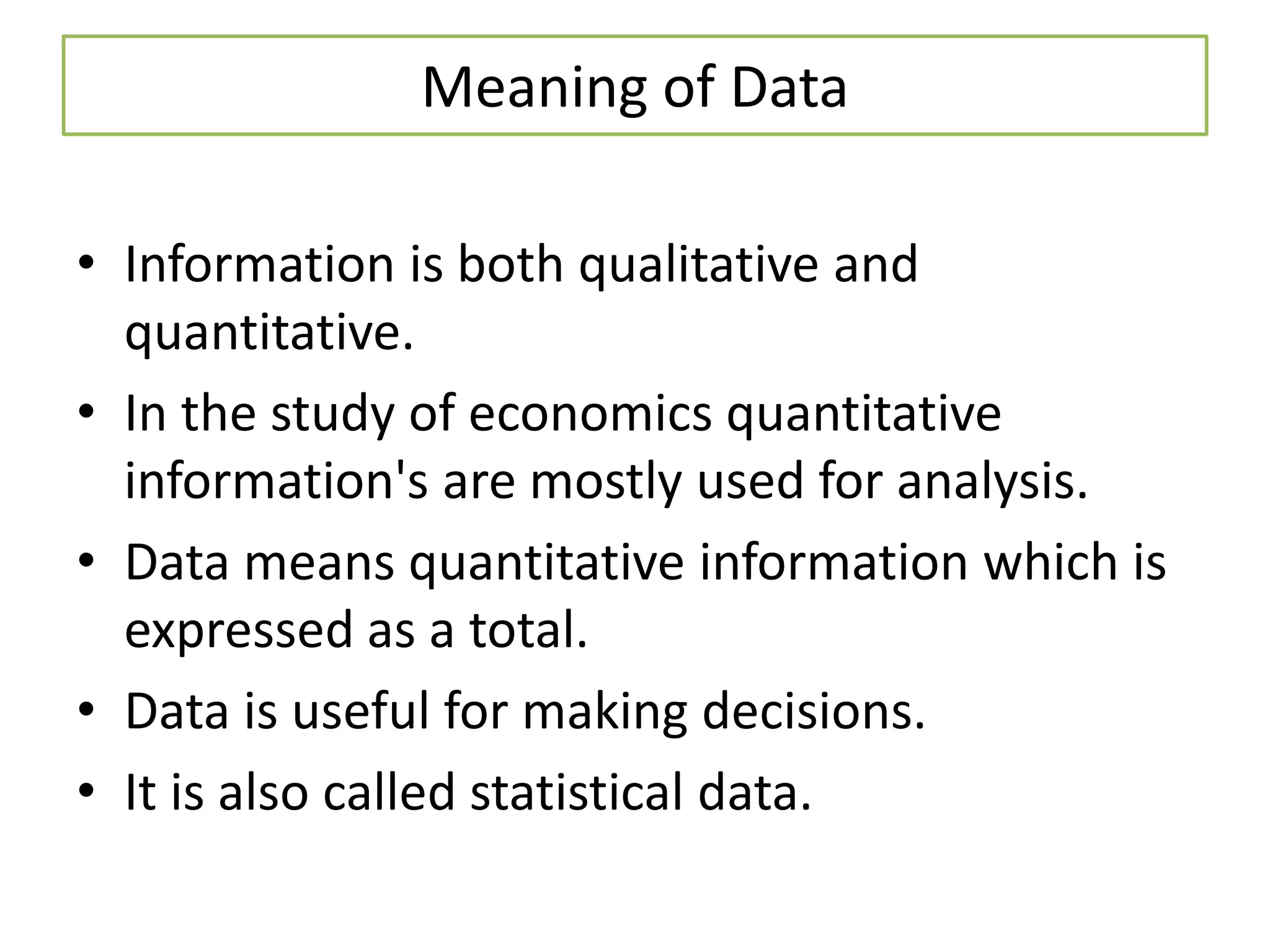Meaning of Data
• Information is both qualitative and
quantitative.
• In the study of economics quantitative
information's are mostly used for analysis.
• Data means quantitative information which is
expressed as a total.
• Data is useful for making decisions.
• It is also called statistical data.
 