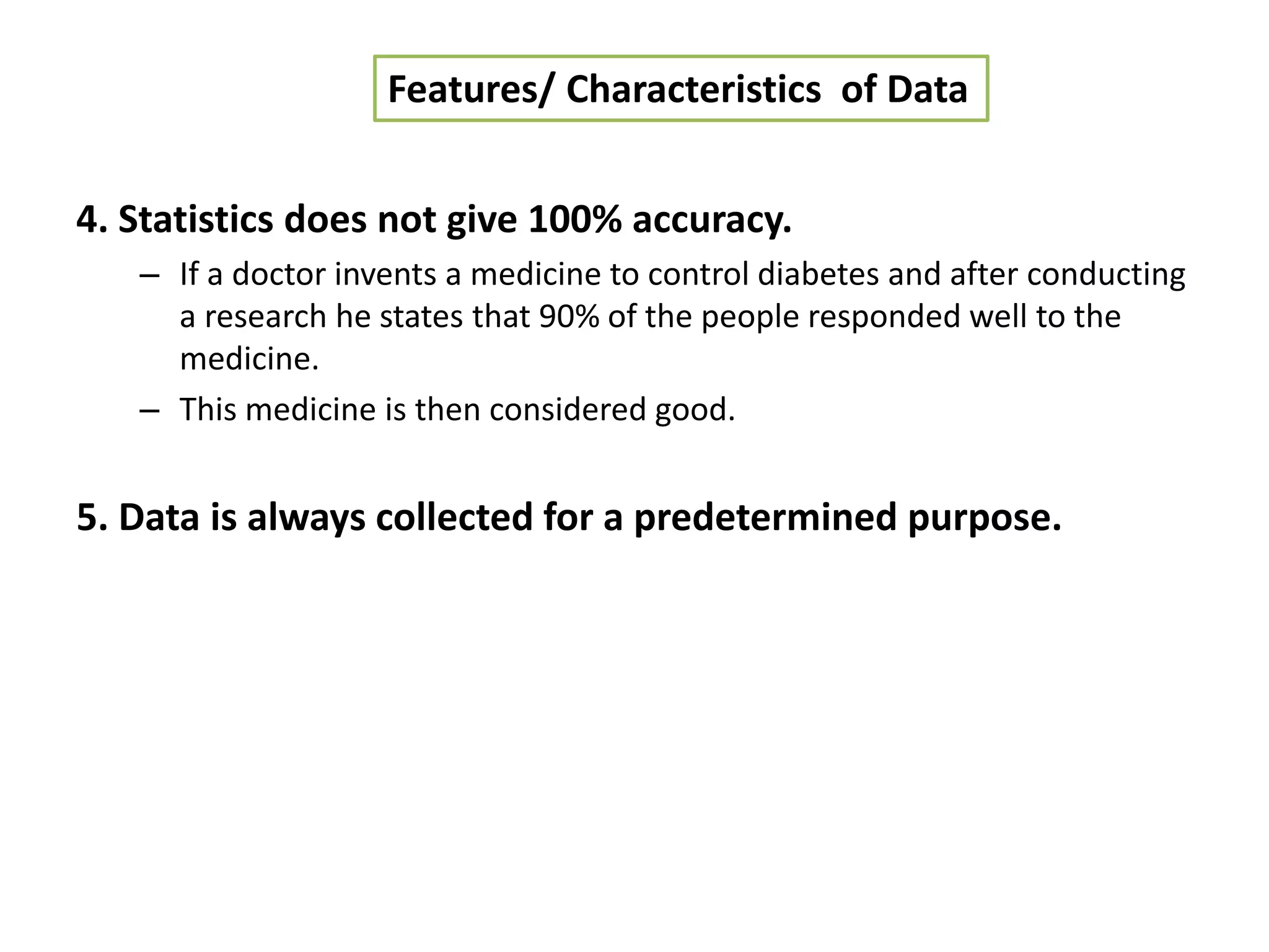 4. Statistics does not give 100% accuracy.
– If a doctor invents a medicine to control diabetes and after conducting
a research he states that 90% of the people responded well to the
medicine.
– This medicine is then considered good.
5. Data is always collected for a predetermined purpose.
Features/ Characteristics of Data
 