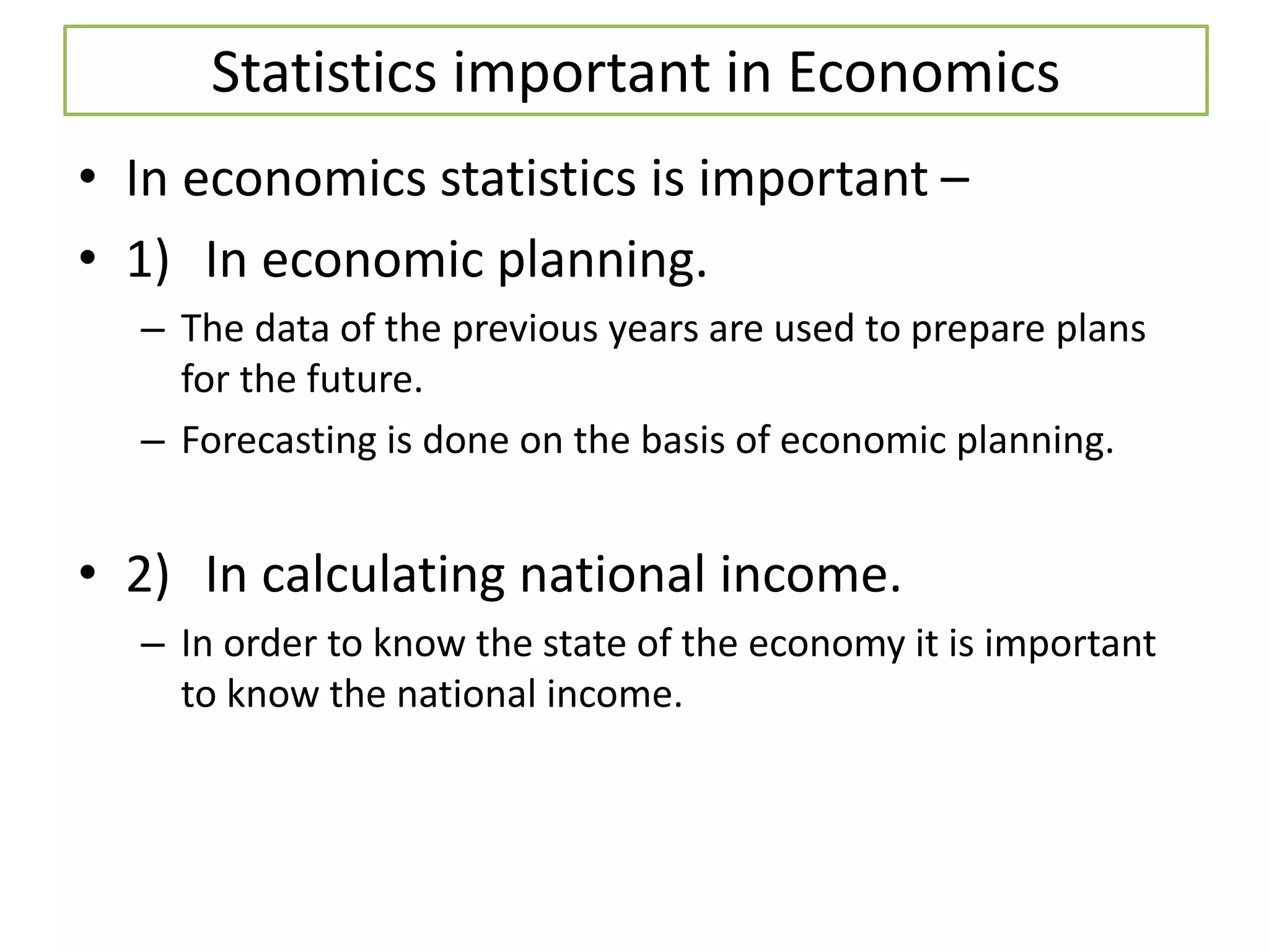 Statistics important in Economics
• In economics statistics is important –
• 1) In economic planning.
– The data of the previous years are used to prepare plans
for the future.
– Forecasting is done on the basis of economic planning.
• 2) In calculating national income.
– In order to know the state of the economy it is important
to know the national income.
 