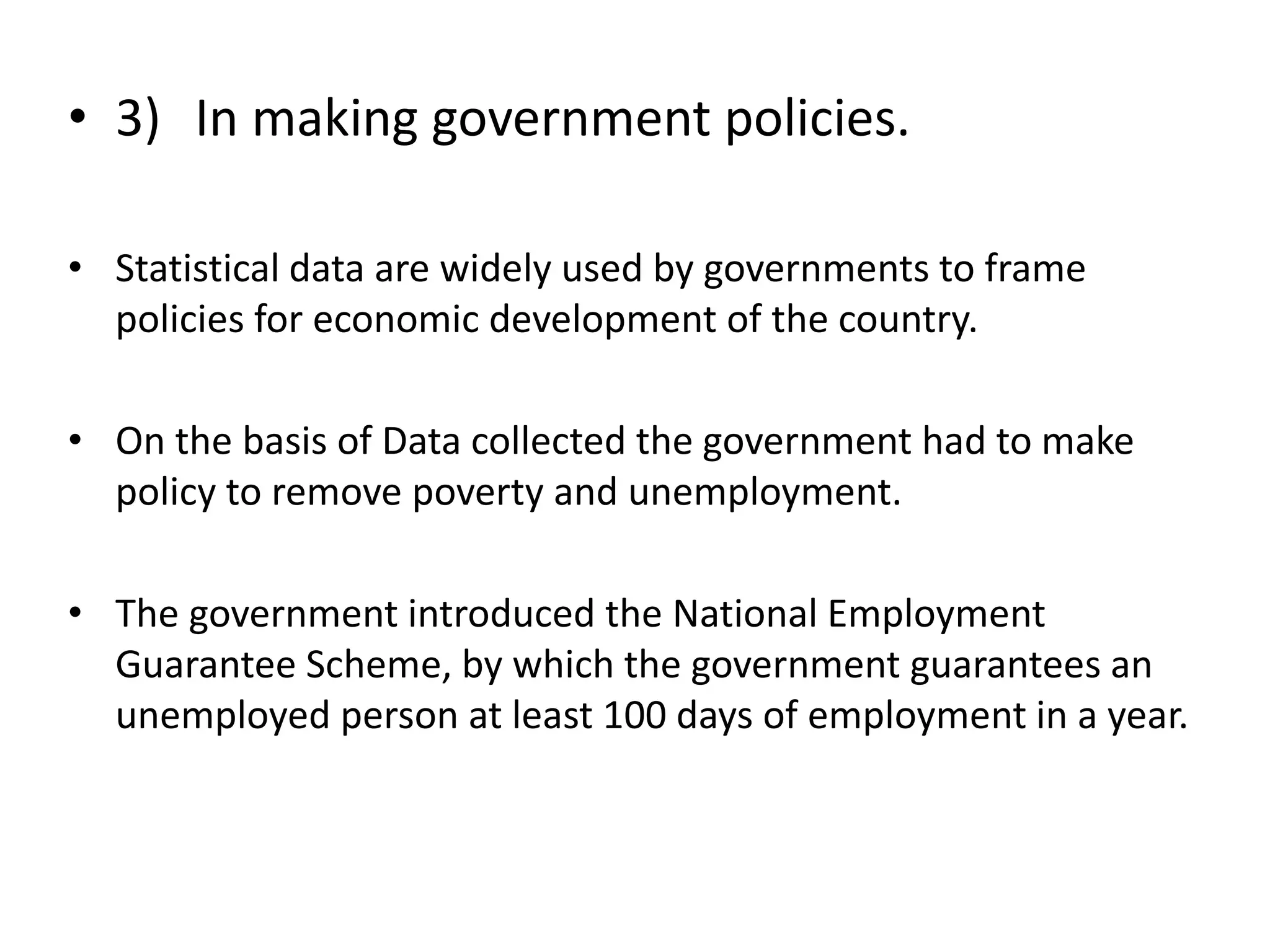• 3) In making government policies.
• Statistical data are widely used by governments to frame
policies for economic development of the country.
• On the basis of Data collected the government had to make
policy to remove poverty and unemployment.
• The government introduced the National Employment
Guarantee Scheme, by which the government guarantees an
unemployed person at least 100 days of employment in a year.
 