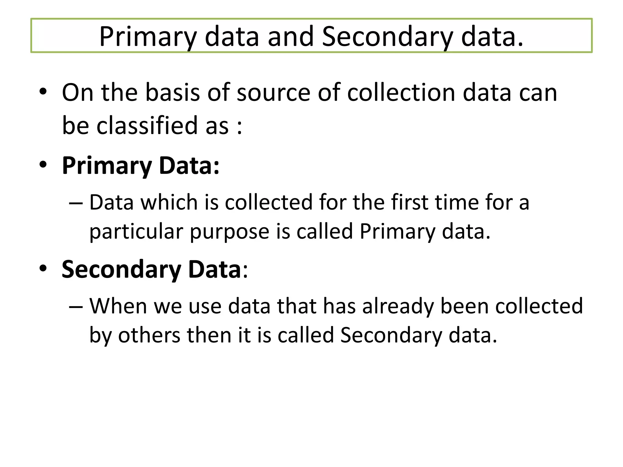 Primary data and Secondary data.
• On the basis of source of collection data can
be classified as :
• Primary Data:
– Data which is collected for the first time for a
particular purpose is called Primary data.
• Secondary Data:
– When we use data that has already been collected
by others then it is called Secondary data.
 