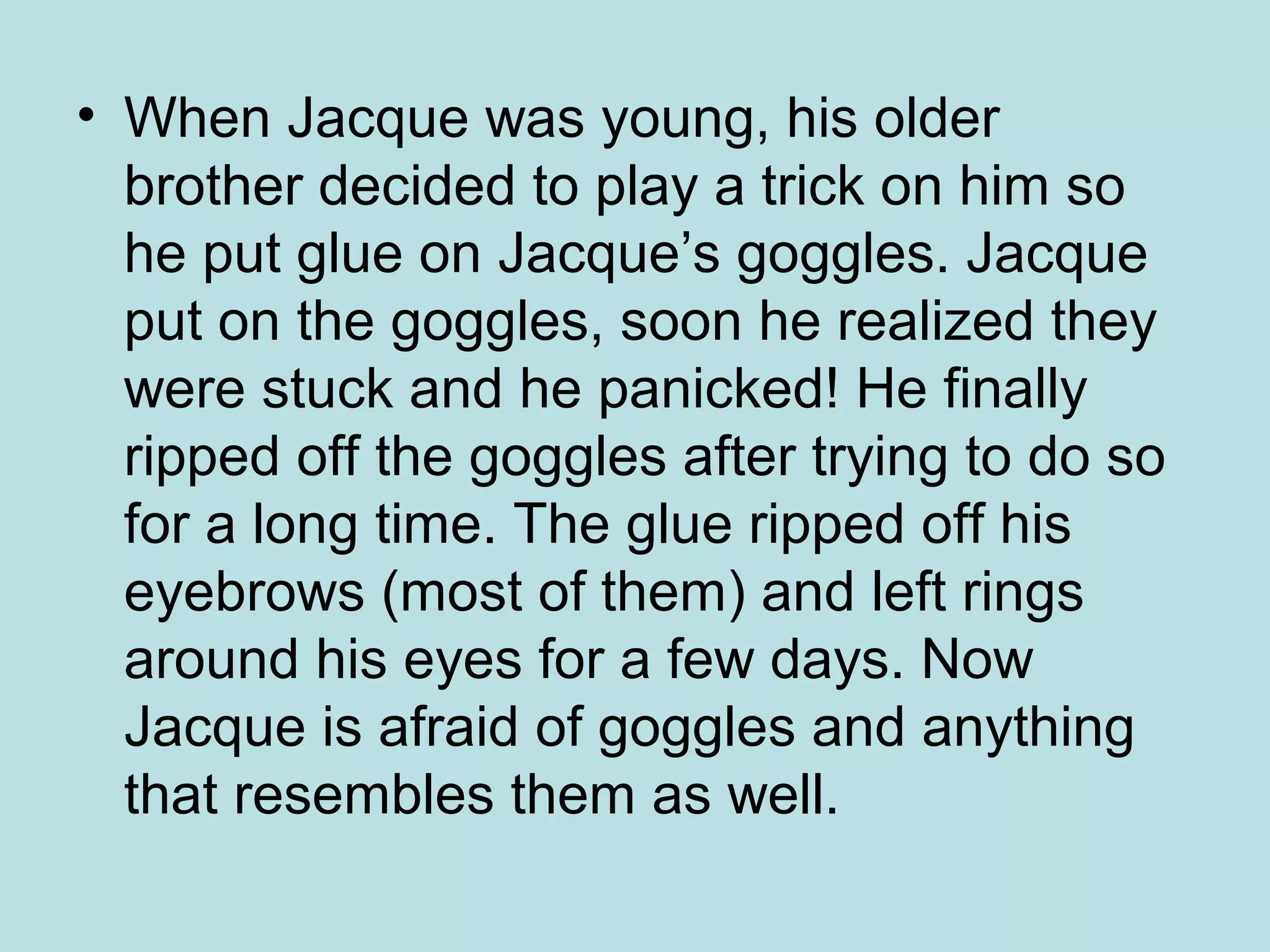 • When Jacque was young, his older
brother decided to play a trick on him so
he put glue on Jacque’s goggles. Jacque
put on the goggles, soon he realized they
were stuck and he panicked! He finally
ripped off the goggles after trying to do so
for a long time. The glue ripped off his
eyebrows (most of them) and left rings
around his eyes for a few days. Now
Jacque is afraid of goggles and anything
that resembles them as well.
 