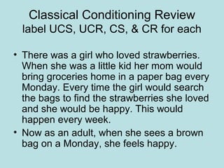 Classical Conditioning Review
label UCS, UCR, CS, & CR for each
• There was a girl who loved strawberries.
When she was a little kid her mom would
bring groceries home in a paper bag every
Monday. Every time the girl would search
the bags to find the strawberries she loved
and she would be happy. This would
happen every week.
• Now as an adult, when she sees a brown
bag on a Monday, she feels happy.
 