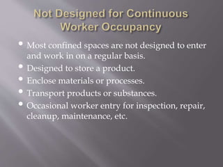• Most confined spaces are not designed to enter
and work in on a regular basis.
• Designed to store a product.
• Enclose materials or processes.
• Transport products or substances.
• Occasional worker entry for inspection, repair,
cleanup, maintenance, etc.
 