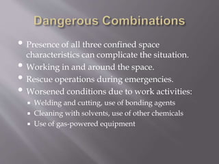 • Presence of all three confined space
characteristics can complicate the situation.
• Working in and around the space.
• Rescue operations during emergencies.
• Worsened conditions due to work activities:
 Welding and cutting, use of bonding agents
 Cleaning with solvents, use of other chemicals
 Use of gas-powered equipment
 