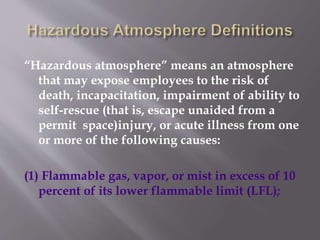 “Hazardous atmosphere” means an atmosphere
that may expose employees to the risk of
death, incapacitation, impairment of ability to
self-rescue (that is, escape unaided from a
permit space)injury, or acute illness from one
or more of the following causes:
(1) Flammable gas, vapor, or mist in excess of 10
percent of its lower flammable limit (LFL);
 