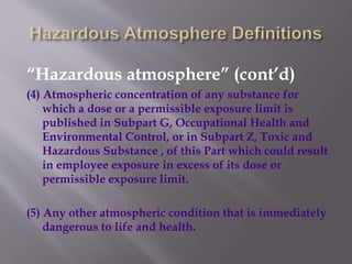 “Hazardous atmosphere” (cont’d)
(4) Atmospheric concentration of any substance for
which a dose or a permissible exposure limit is
published in Subpart G, Occupational Health and
Environmental Control, or in Subpart Z, Toxic and
Hazardous Substance , of this Part which could result
in employee exposure in excess of its dose or
permissible exposure limit.
(5) Any other atmospheric condition that is immediately
dangerous to life and health.
 