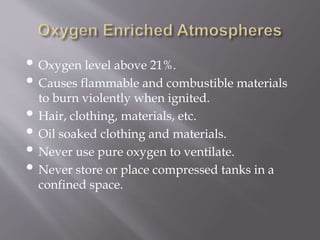 • Oxygen level above 21%.
• Causes flammable and combustible materials
to burn violently when ignited.
• Hair, clothing, materials, etc.
• Oil soaked clothing and materials.
• Never use pure oxygen to ventilate.
• Never store or place compressed tanks in a
confined space.
 