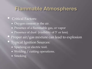 • Critical Factors:
 Oxygen content in the air.
 Presence of a flammable gas, or vapor
 Presence of dust (visibility of 5’ or less)
• Proper air/gas mixture can lead to explosion
• Typical Ignition Sources:
 Sparking or electric tool.
 Welding / cutting operations.
 Smoking
 
