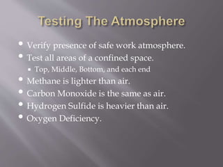 • Verify presence of safe work atmosphere.
• Test all areas of a confined space.
 Top, Middle, Bottom, and each end
• Methane is lighter than air.
• Carbon Monoxide is the same as air.
• Hydrogen Sulfide is heavier than air.
• Oxygen Deficiency.
 