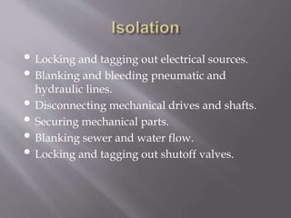 • Locking and tagging out electrical sources.
• Blanking and bleeding pneumatic and
hydraulic lines.
• Disconnecting mechanical drives and shafts.
• Securing mechanical parts.
• Blanking sewer and water flow.
• Locking and tagging out shutoff valves.
 