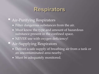 • Air-Purifying Respirators
 Filter dangerous substances from the air.
 Must know the type and amount of hazardous
substance present in the confined space.
 NEVER use with oxygen deficiency!
• Air-Supplying Respirators
 Deliver a safe supply of breathing air from a tank or
an uncontaminated area nearby.
 Must be adequately monitored.
 